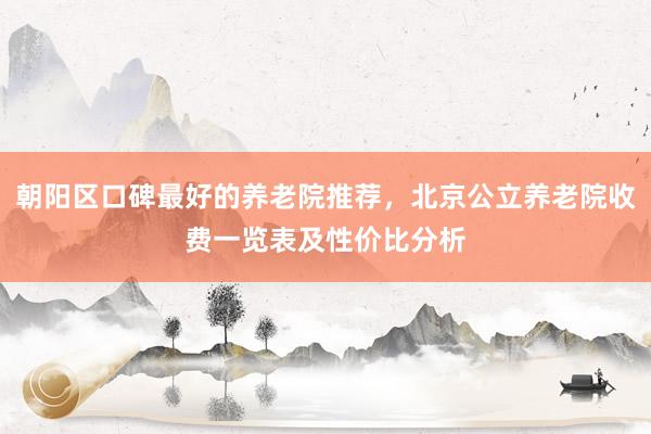 朝阳区口碑最好的养老院推荐,北京公立养老院收费一览表及性价比分析