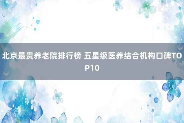 北京最贵养老院排行榜 五星级医养结合机构口碑TOP10