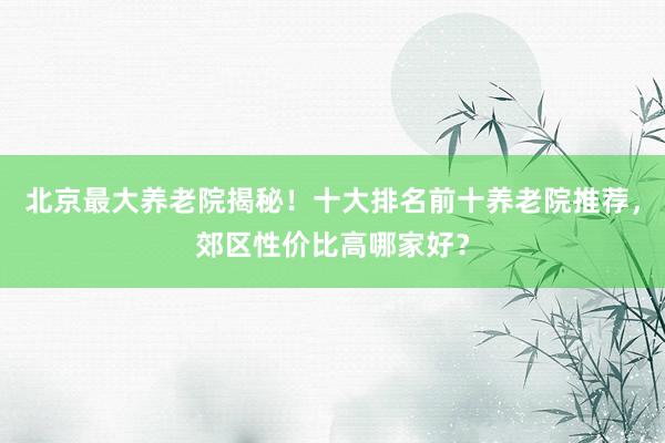 北京最大养老院揭秘!十大排名前十养老院推荐,郊区性价比高哪家好?