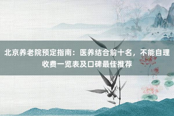 北京养老院预定指南：医养结合前十名，不能自理收费一览表及口碑最佳推荐