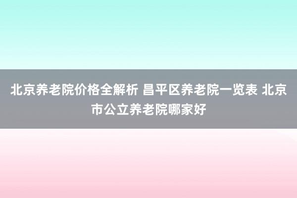 北京养老院价格全解析 昌平区养老院一览表 北京市公立养老院哪家好