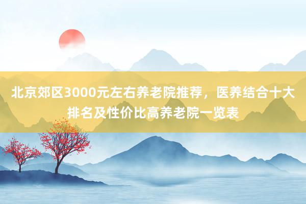 北京郊区3000元左右养老院推荐,医养结合十大排名及性价比高养老院一览表