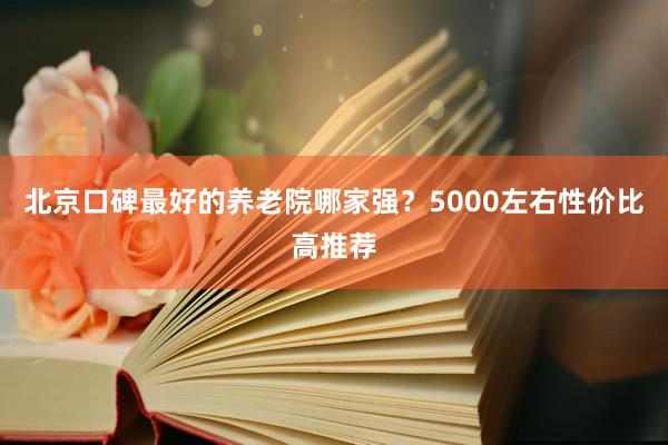 北京口碑最好的养老院哪家强?5000左右性价比高推荐