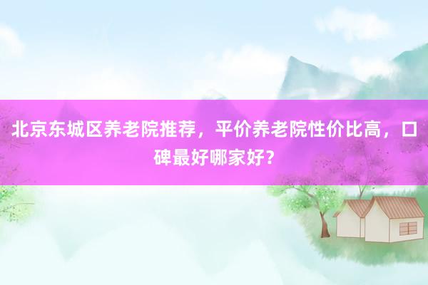 北京东城区养老院推荐,平价养老院性价比高,口碑最好哪家好?