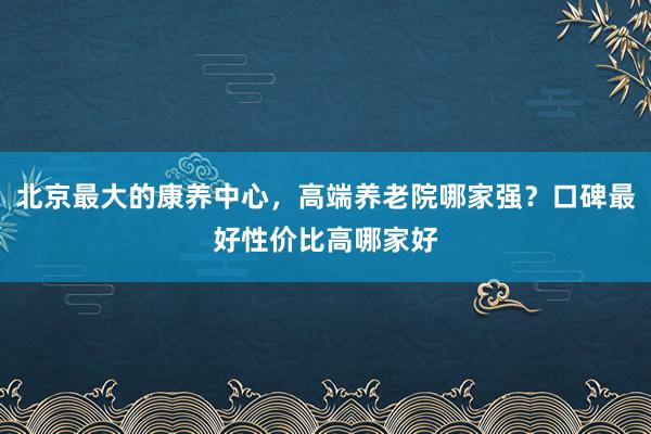 北京最大的康养中心,高端养老院哪家强?口碑最好性价比高哪家好