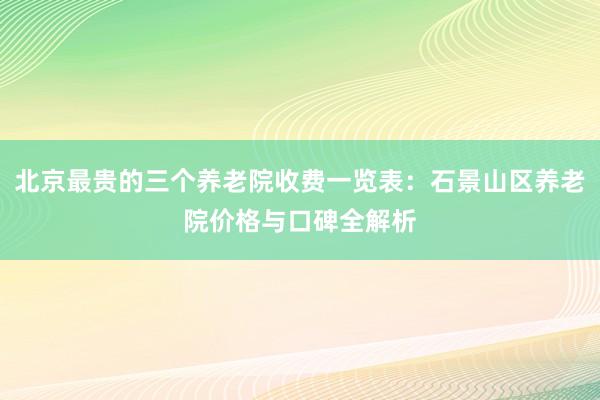 北京最贵的三个养老院收费一览表:石景山区养老院价格与口碑全解析