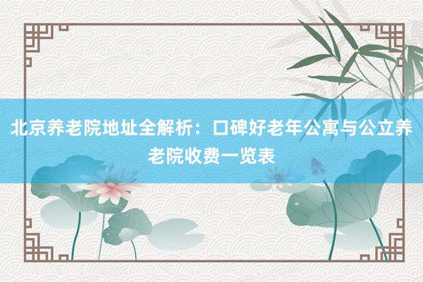 北京养老院地址全解析：口碑好老年公寓与公立养老院收费一览表