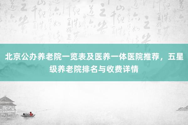 北京公办养老院一览表及医养一体医院推荐,五星级养老院排名与收费详情