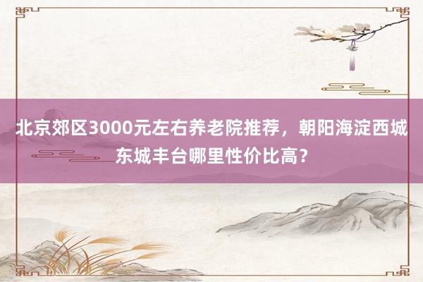 北京郊区3000元左右养老院推荐,朝阳海淀西城东城丰台哪里性价比高?