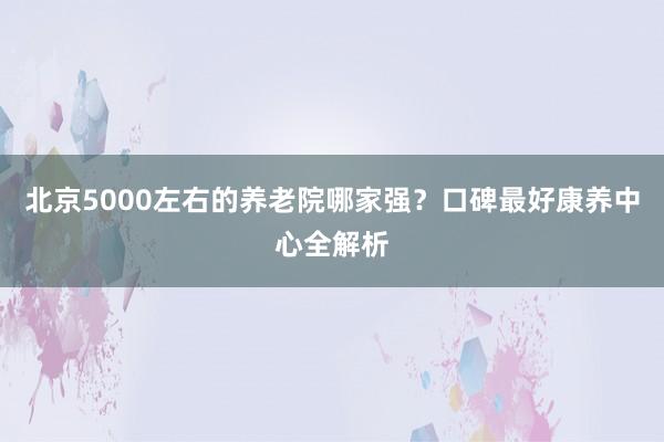 北京5000左右的养老院哪家强?口碑最好康养中心全解析