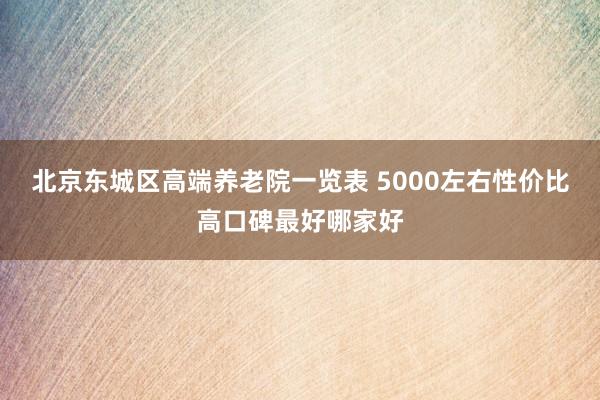 北京东城区高端养老院一览表 5000左右性价比高口碑最好哪家好
