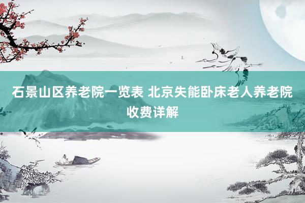 石景山区养老院一览表 北京失能卧床老人养老院收费详解