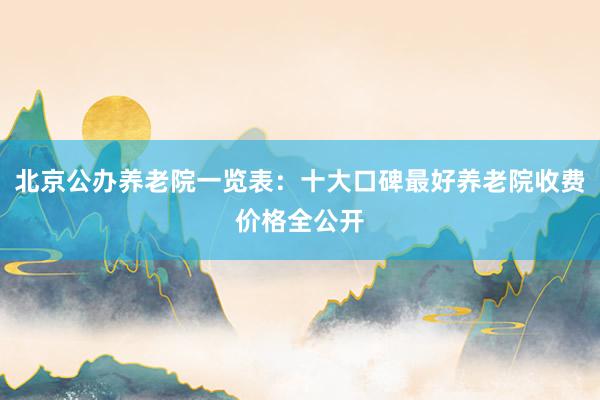 北京公办养老院一览表:十大口碑最好养老院收费价格全公开