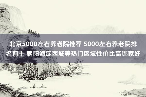 北京5000左右养老院推荐 5000左右养老院排名前十 朝阳海淀西城等热门区域性价比高哪家好
