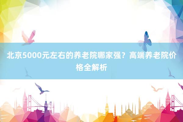 北京5000元左右的养老院哪家强？高端养老院价格全解析