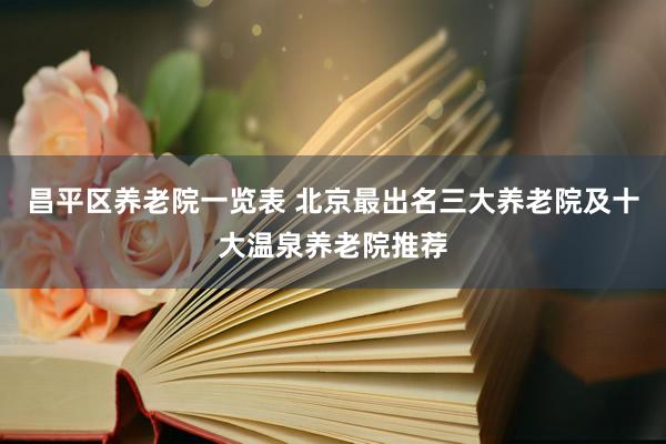 昌平区养老院一览表 北京最出名三大养老院及十大温泉养老院推荐
