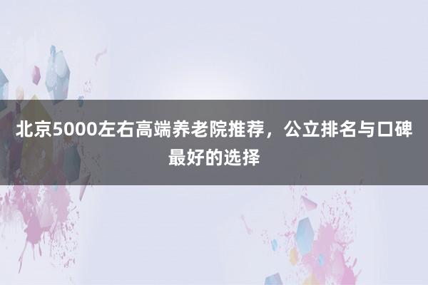 北京5000左右高端养老院推荐,公立排名与口碑最好的选择