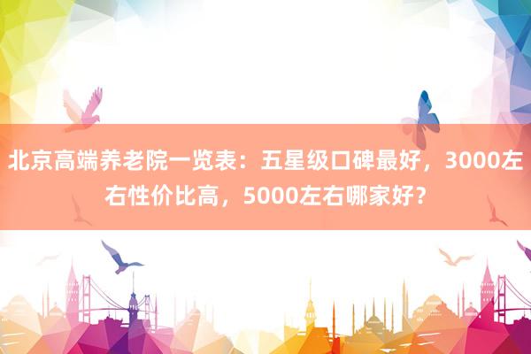 北京高端养老院一览表:五星级口碑最好,3000左右性价比高,5000左右哪家好?