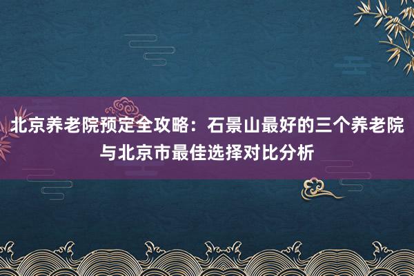 北京养老院预定全攻略:石景山最好的三个养老院与北京市最佳选择对比分析