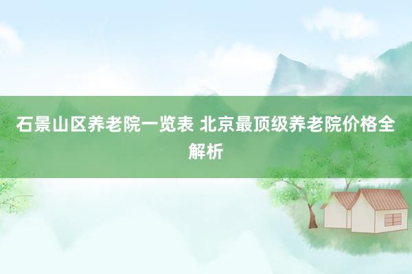 石景山区养老院一览表 北京最顶级养老院价格全解析