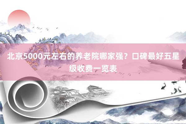 北京5000元左右的养老院哪家强?口碑最好五星级收费一览表
