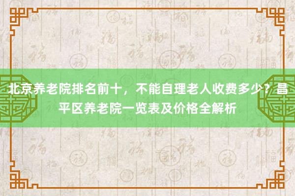 北京养老院排名前十,不能自理老人收费多少?昌平区养老院一览表及价格全解析
