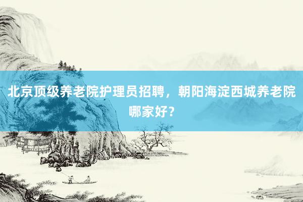 北京顶级养老院护理员招聘,朝阳海淀西城养老院哪家好?