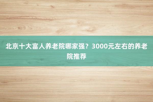 北京十大富人养老院哪家强?3000元左右的养老院推荐