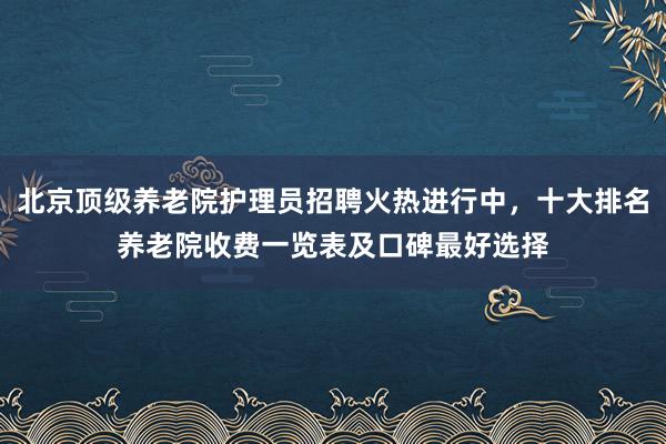 北京顶级养老院护理员招聘火热进行中,十大排名养老院收费一览表及口碑最好选择
