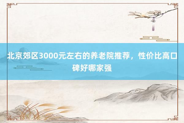 北京郊区3000元左右的养老院推荐,性价比高口碑好哪家强