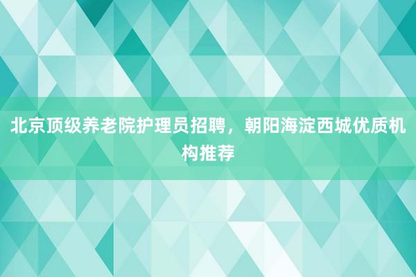 北京顶级养老院护理员招聘,朝阳海淀西城优质机构推荐