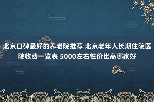 北京口碑最好的养老院推荐 北京老年人长期住院医院收费一览表 5000左右性价比高哪家好