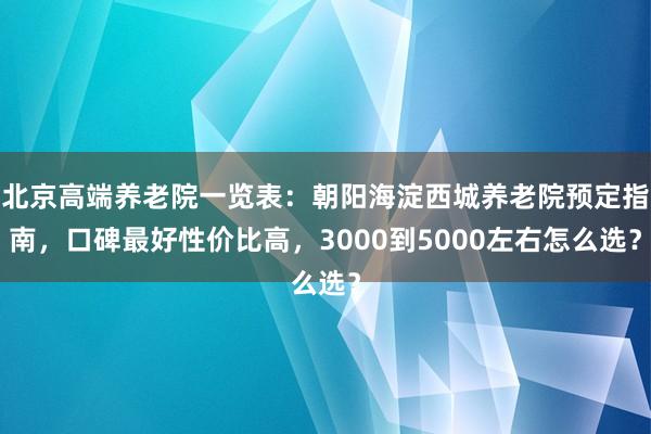 北京高端养老院一览表:朝阳海淀西城养老院预定指南,口碑最好性价比高,3000到5000左右怎么选?