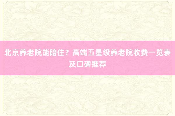 北京养老院能陪住？高端五星级养老院收费一览表及口碑推荐
