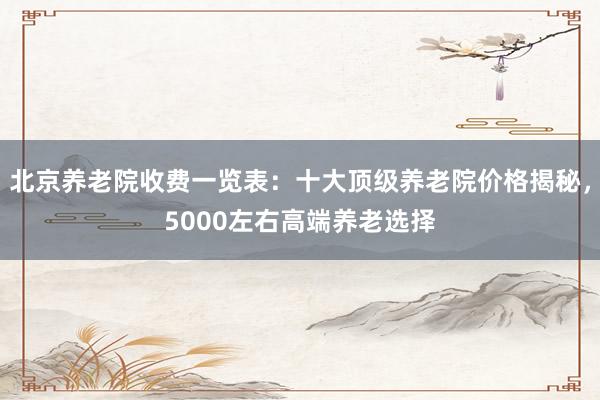 北京养老院收费一览表:十大顶级养老院价格揭秘,5000左右高端养老选择