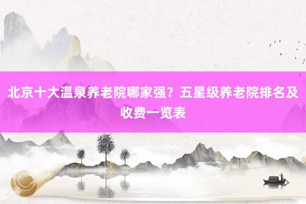 北京十大温泉养老院哪家强?五星级养老院排名及收费一览表
