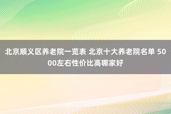 北京顺义区养老院一览表 北京十大养老院名单 5000左右性价比高哪家好