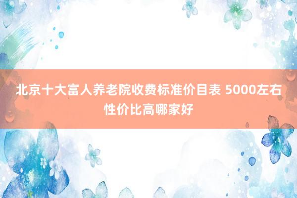 北京十大富人养老院收费标准价目表 5000左右性价比高哪家好