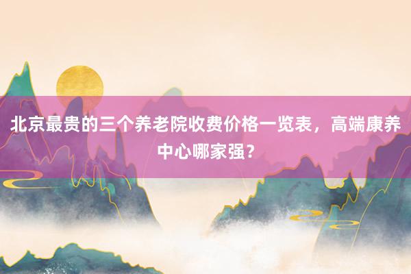 北京最贵的三个养老院收费价格一览表,高端康养中心哪家强?