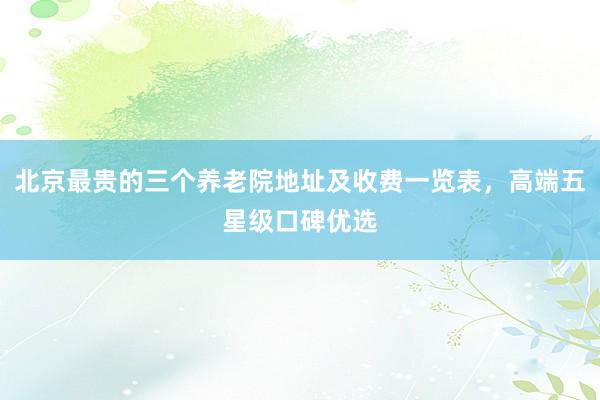 北京最贵的三个养老院地址及收费一览表,高端五星级口碑优选