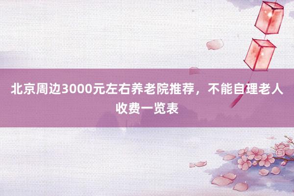 北京周边3000元左右养老院推荐,不能自理老人收费一览表