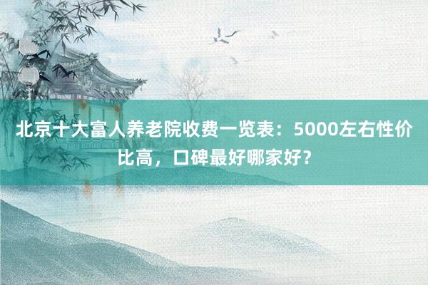 北京十大富人养老院收费一览表:5000左右性价比高,口碑最好哪家好?