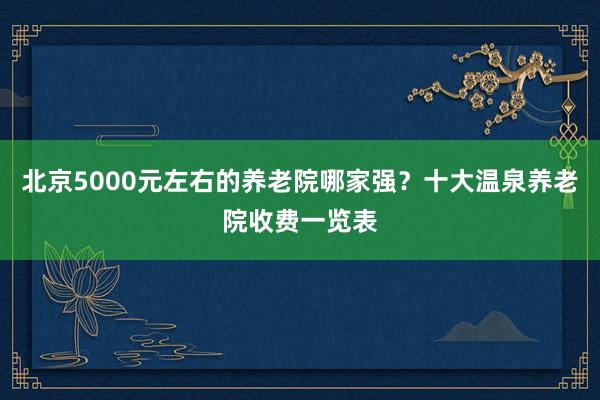 北京5000元左右的养老院哪家强?十大温泉养老院收费一览表