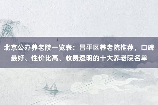 北京公办养老院一览表:昌平区养老院推荐,口碑最好、性价比高、收费透明的十大养老院名单