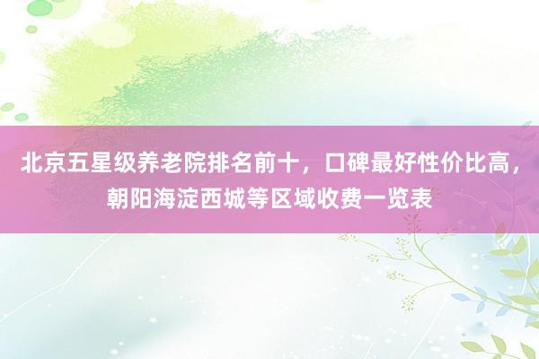 北京五星级养老院排名前十,口碑最好性价比高,朝阳海淀西城等区域收费一览表
