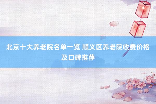 北京十大养老院名单一览 顺义区养老院收费价格及口碑推荐