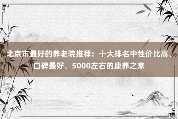 北京市最好的养老院推荐:十大排名中性价比高、口碑最好、5000左右的康养之家