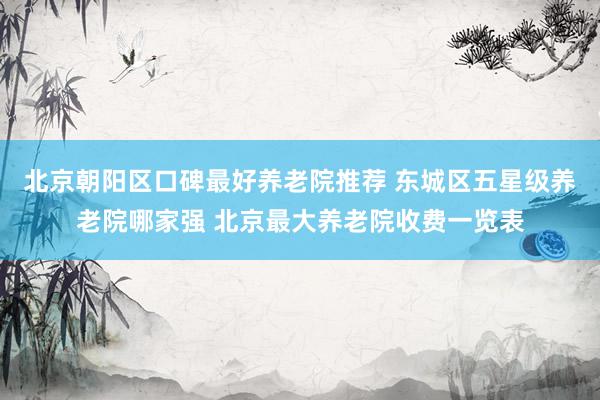 北京朝阳区口碑最好养老院推荐 东城区五星级养老院哪家强 北京最大养老院收费一览表