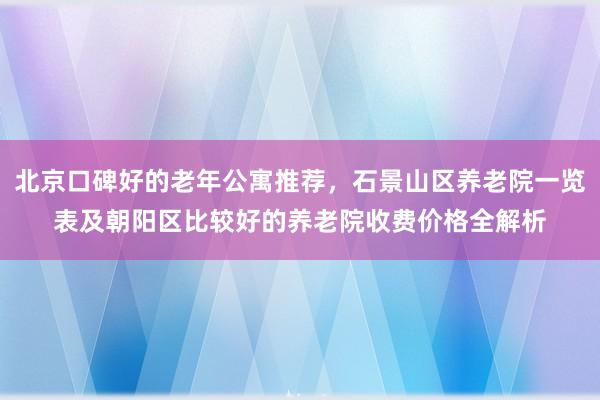 北京口碑好的老年公寓推荐,石景山区养老院一览表及朝阳区比较好的养老院收费价格全解析