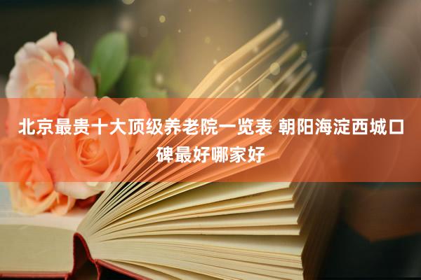 北京最贵十大顶级养老院一览表 朝阳海淀西城口碑最好哪家好